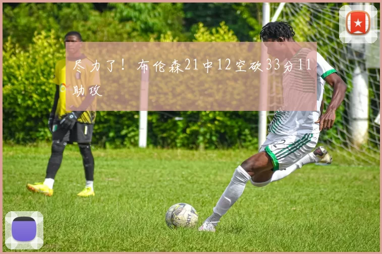 尽力了！布伦森21中12空砍33分11助攻