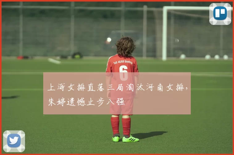 上海女排直落三局淘汰河南女排，朱婷遗憾止步八强