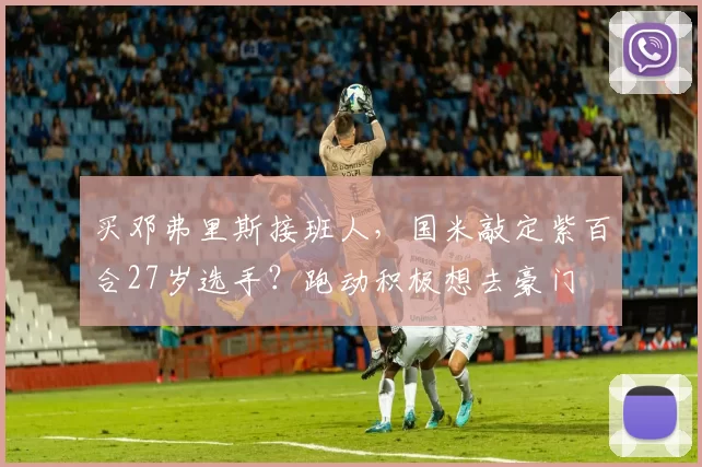 买邓弗里斯接班人，国米敲定紫百合27岁选手？跑动积极想去豪门