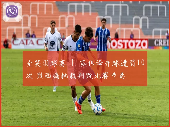 全英羽球赛 ｜ 苏伟译开球遭罚10次 烈西痛批裁判毁比赛节奏