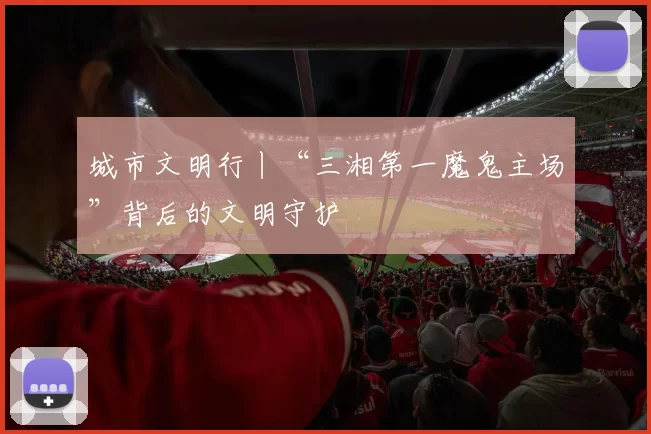 城市文明行丨“三湘第一魔鬼主场”背后的文明守护