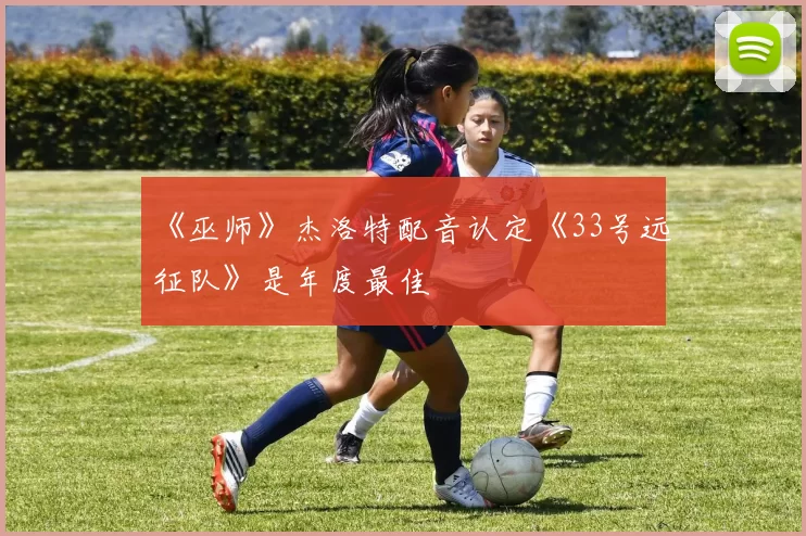 《巫师》杰洛特配音认定《33号远征队》是年度最佳