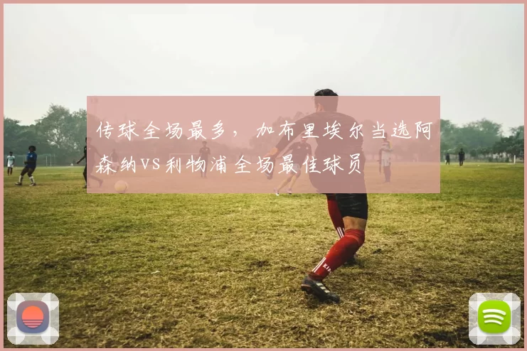 传球全场最多，加布里埃尔当选阿森纳vs利物浦全场最佳球员