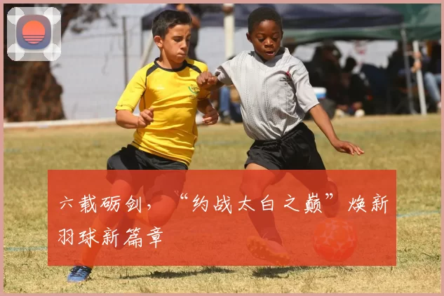 六载砺剑，“约战太白之巅”焕新羽球新篇章