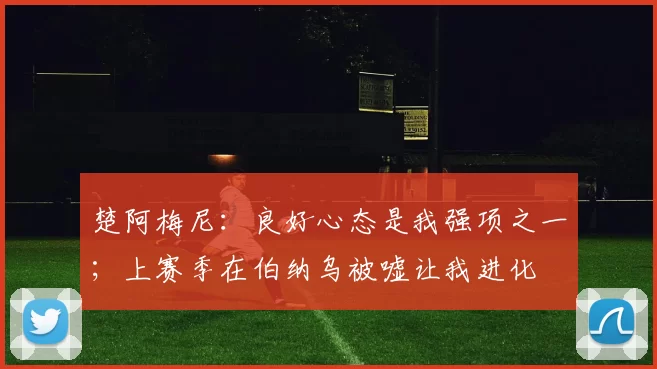 楚阿梅尼：良好心态是我强项之一；上赛季在伯纳乌被嘘让我进化
