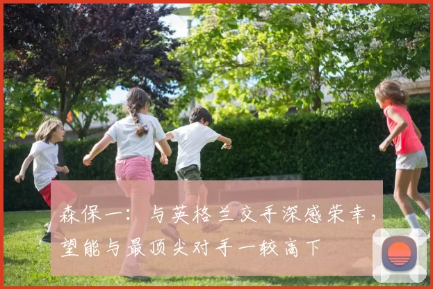 森保一：与英格兰交手深感荣幸，望能与最顶尖对手一较高下
