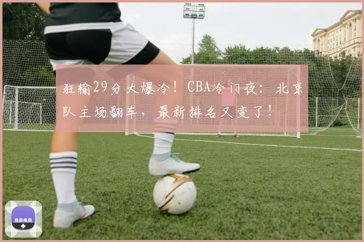 狂输29分大爆冷！CBA冷门夜：北京队主场翻车，最新排名又变了！