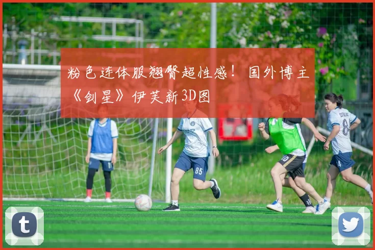 粉色连体服翘臀超性感！国外博主《剑星》伊芙新3D图