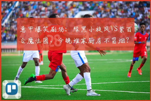 意甲爆笑剧场：绿黑小旋风VS紫百合魔法团，今晚谁家厨房不冒烟？
