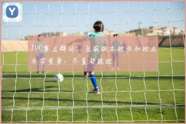 JDG赛后群访：当前版本控虫和控龙非常重要，尽量都能控