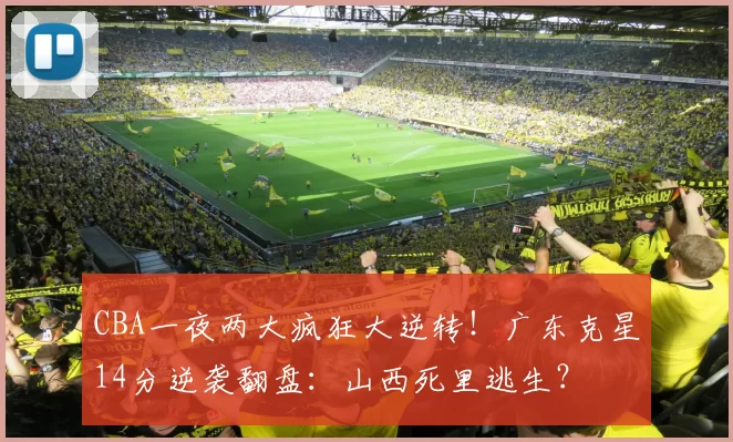 CBA一夜两大疯狂大逆转！广东克星14分逆袭翻盘：山西死里逃生？