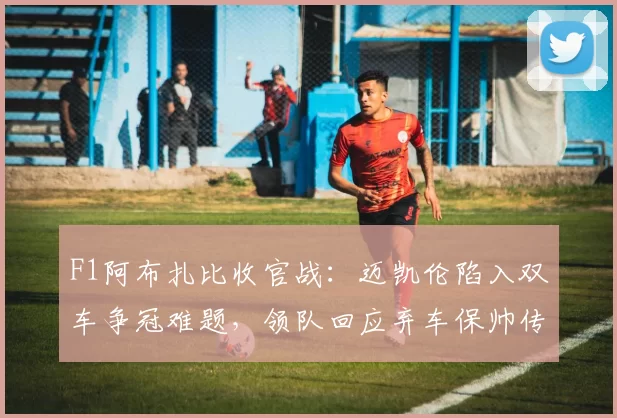 F1阿布扎比收官战：迈凯伦陷入双车争冠难题，领队回应弃车保帅传闻