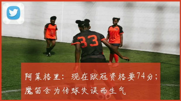 阿莱格里：现在欧冠资格要74分；魔笛会为传球失误而生气