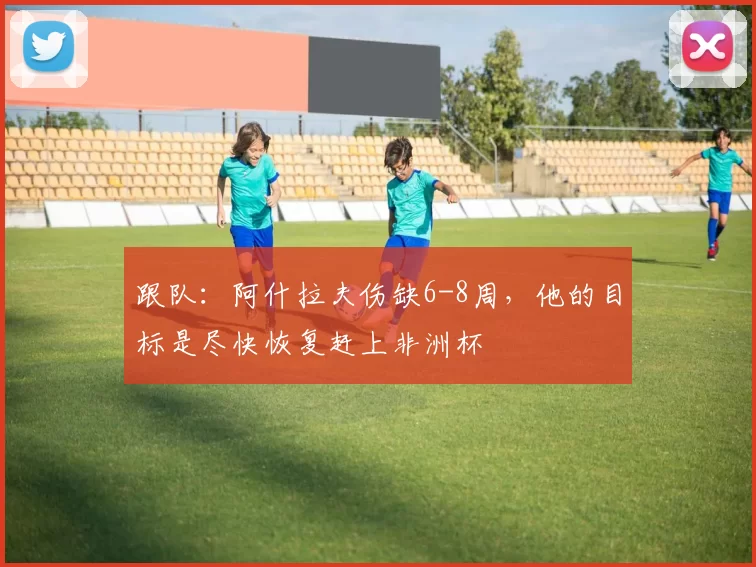 跟队：阿什拉夫伤缺6-8周，他的目标是尽快恢复赶上非洲杯