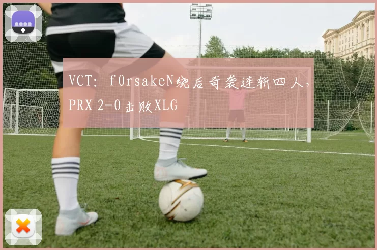 VCT：f0rsakeN绕后奇袭连斩四人，PRX 2-0击败XLG