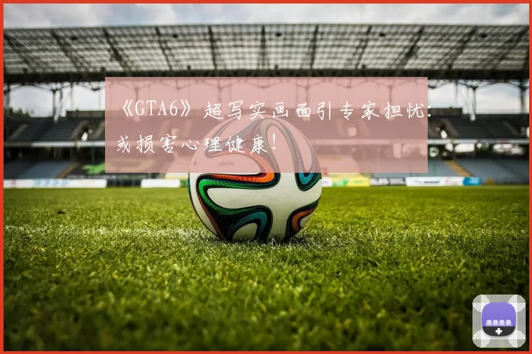 《GTA6》超写实画面引专家担忧：或损害心理健康！