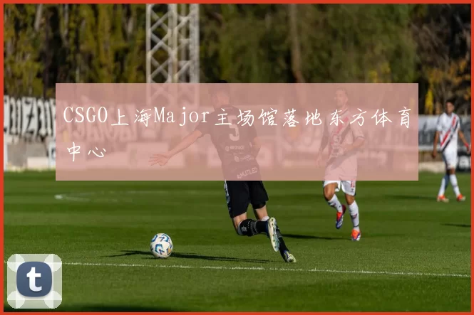 CSGO上海Major主场馆落地东方体育中心