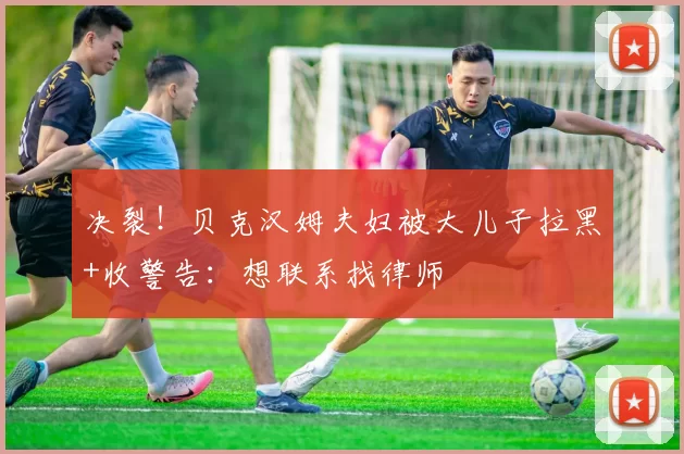 决裂！贝克汉姆夫妇被大儿子拉黑+收警告：想联系找律师