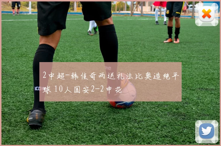 2中超-韩佳奇两送礼法比奥造绝平球 10人国安2-2申花