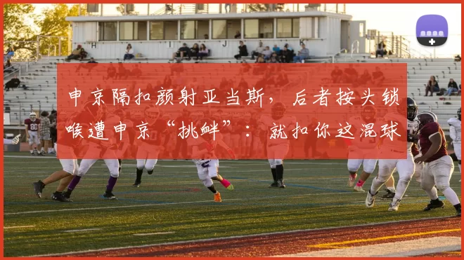 申京隔扣颜射亚当斯，后者按头锁喉遭申京“挑衅”：就扣你这混球