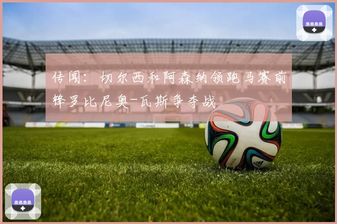 传闻：切尔西和阿森纳领跑马赛前锋罗比尼奥-瓦斯争夺战