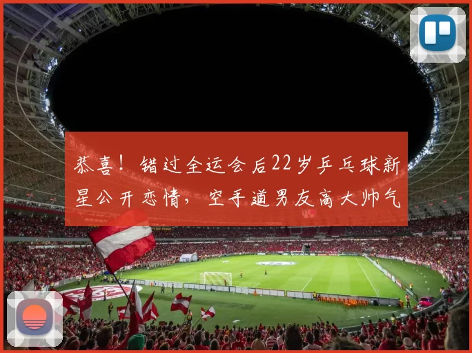 恭喜！错过全运会后22岁乒乓球新星公开恋情，空手道男友高大帅气＂