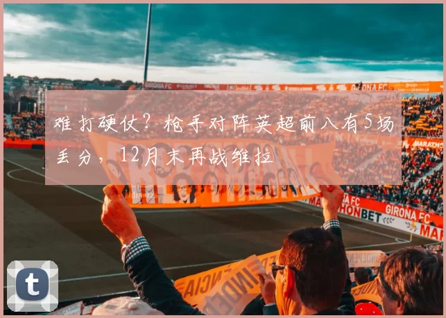 难打硬仗？枪手对阵英超前八有5场丢分，12月末再战维拉