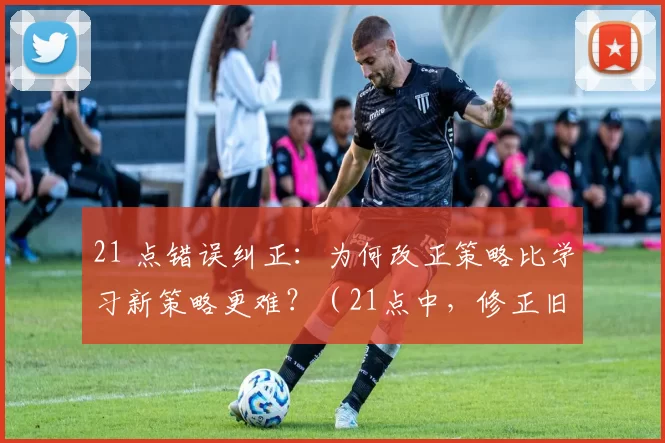 21 点错误纠正：为何改正策略比学习新策略更难？（21点中，修正旧策略为何比掌握新策略更难？）