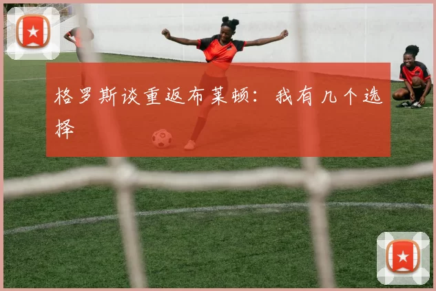 格罗斯谈重返布莱顿：我有几个选择