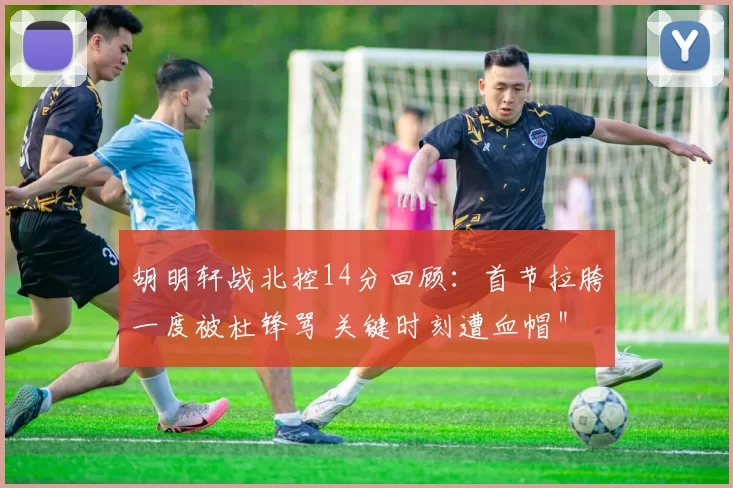 胡明轩战北控14分回顾：首节拉胯一度被杜锋骂 关键时刻遭血帽＂