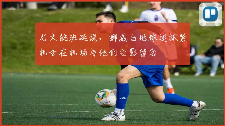 尤文航班延误，挪威当地球迷抓紧机会在机场与他们合影留念