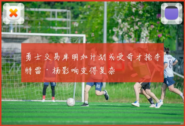 勇士交易库明加计划或受奇才抢夺特雷·杨影响变得复杂