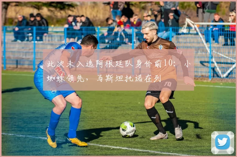此次未入选阿根廷队身价前10：小蜘蛛领先，马斯坦托诺在列