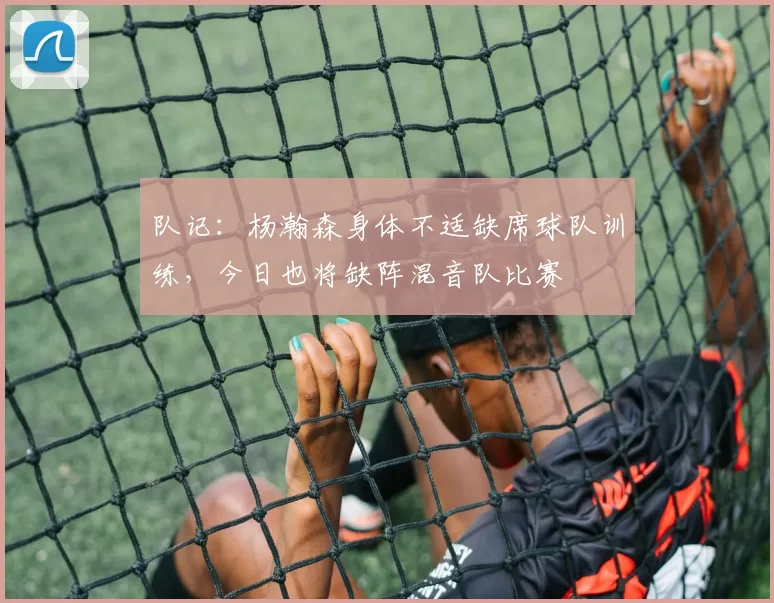 队记：杨瀚森身体不适缺席球队训练，今日也将缺阵混音队比赛