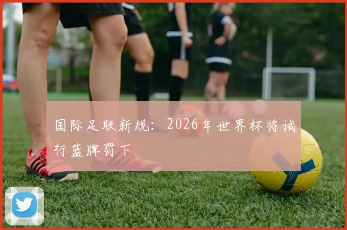 国际足联新规：2026年世界杯将试行蓝牌罚下