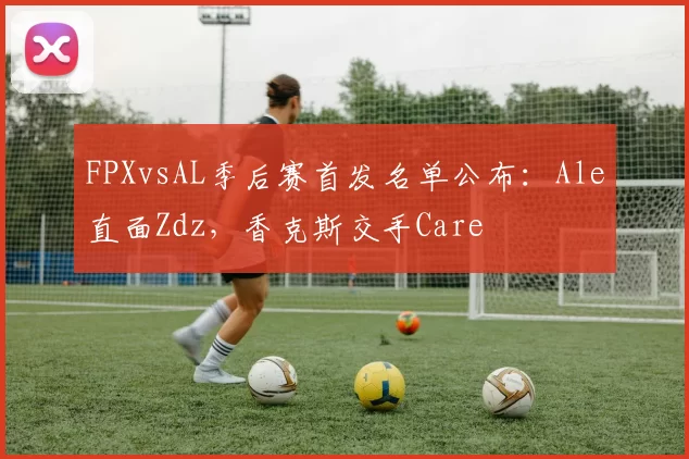 FPXvsAL季后赛首发名单公布：Ale直面Zdz，香克斯交手Care