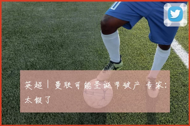 英超｜曼联可能圣诞节破产 专家：太假了