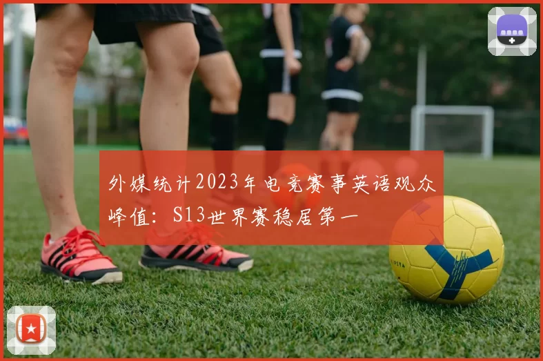 外媒统计2023年电竞赛事英语观众峰值：S13世界赛稳居第一