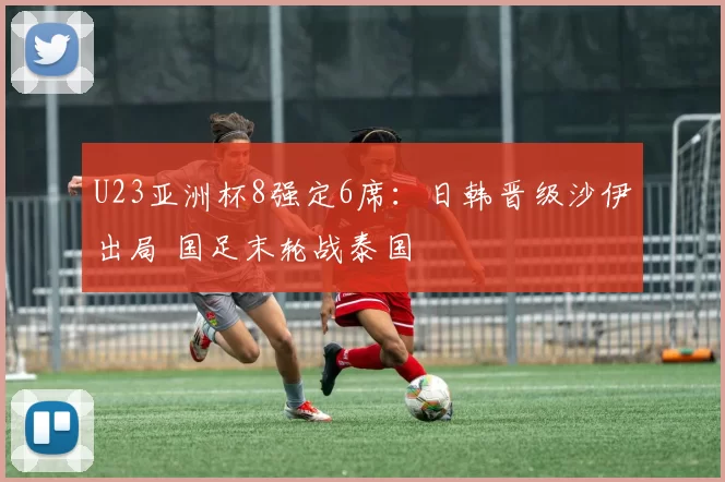 U23亚洲杯8强定6席：日韩晋级沙伊出局 国足末轮战泰国